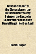 Authentic Report of the Discussion on the Unitarian Controversy Between the REV. John Scott Porter and the REV. Daniel Bagot: Held on April 14, 1834, and Three Following Days, in the Meeting House of the First Presbyterian Congregation, Belfast