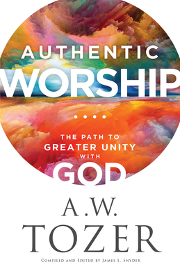 Authentic Worship: The Path to Greater Unity with God - Tozer, A W, and Snyder, James L (Compiled by)