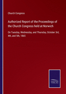 Authorized Report of the Proceedings of the Church Congress held at Norwich: On Tuesday, Wednesday, and Thursday, October 3rd, 4th, and 5th, 1865