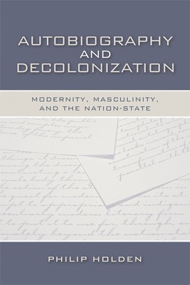 Autobiography and Decolonization: Modernity, Masculinity, and the Nation-State - Holden, Philip