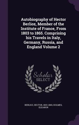 Autobiography of Hector Berlioz, Member of the Institute of France, From 1803 to 1865. Comprising his Travels in Italy, Germany, Russia, and England Volume 2 - Berlioz, Hector, and Eleanor, Holmes