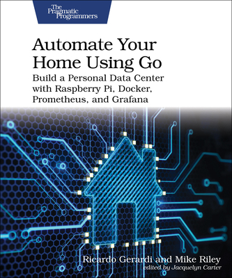 Automate Your Home Using Go: Build a Personal Data Center with Raspberry Pi, Docker, Prometheus, and Grafana - Gerardi, Ricardo, and Riley, Mike