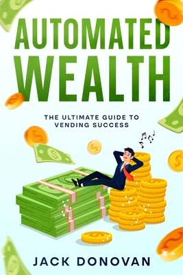 Automated Wealth: The Ultimate Guide to Vending Success - Donovan, Jack