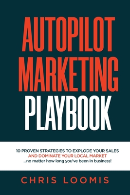 Autopilot Marketing Playbook: 10 PROVEN STRATEGIES TO EXPLODE YOUR SALES AND DOMINATE YOUR LOCAL MARKET...no matter how long you've been in business! - Loomis, Chris