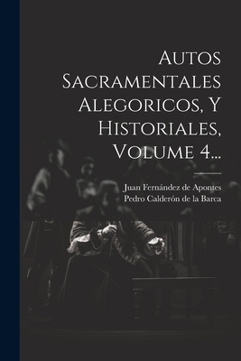 Autos Sacramentales Alegoricos, Y Historiales, Volume 4... - Pedro Calderon De La Barca (Creator), and Juan Fernandez De Apontes (Creator)