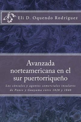 Avanzada norteamericana en el sur puertorriqueo: Los c?nsules y agentes comerciales insulares de Ponce y Guayama entre 1828 a 1840 - Figueroa Irizarry, Jorge Alberto (Foreword by), and Crespo Vargas, Pablo L (Editor), and Oquendo Rodriguez, Eli D