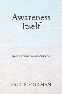 Awareness Itself: Being Aware of Awareness Itself Is the Key - Gorman, Paul F