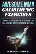 Awesome Mma Calisthenic Exercises: Over 100 Exercises You Can Do Anywhere That Will Take Your Mma Fighting to the Next Level