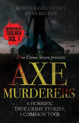 Axe Murderers: 6 Horrific True Crime Stories, 1 Common Tool - Becker, Ryan, and Seven, True Crime, and Veysey, Kurtis-Giles