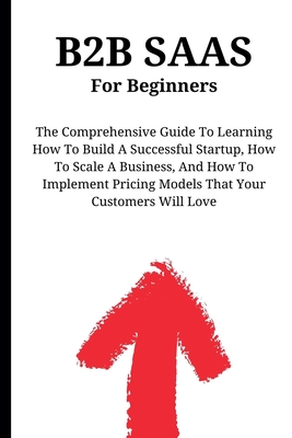 B2B SaaS For Beginners: The Comprehensive Guide To Learning How To Build A Successful Startup, How To Scale A Business, And How To Implement Pricing Models That Your Customers Will Love - Montoya, Kid