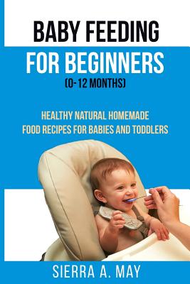 Baby Feeding For Beginners (0-12 Months): Healthy Natural Homemade Food Recipes For Babies And Toddlers - May, Sierra a