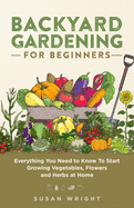 Backyard Gardening for Beginners: Everything You Need to Know To Start Growing Vegetables, Flowers and Herbs at Home