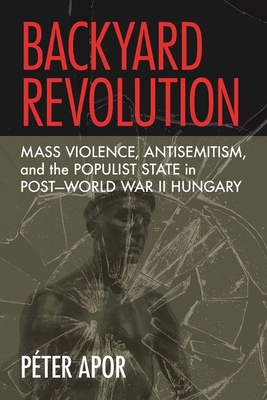Backyard Revolution: Mass Violence, Antisemitism, and the Populist State in Post-World War II Hungary - Apor, Pter
