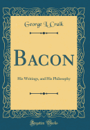 Bacon: His Writings, and His Philosophy (Classic Reprint)