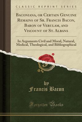 Baconiana, or Certain Genuine Remains of Sr. Francis Bacon, Baron of Verulam, and Viscount of St. Albans: In Arguments Civil and Moral, Natural, Medical, Theological, and Bibliographical (Classic Reprint) - Bacon, Francis