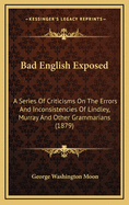 Bad English Exposed: A Series of Criticisms on the Errors and Inconsistencies of Lindley Murray and Other Grammarians