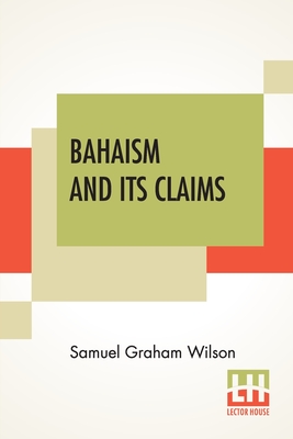 Bahaism And Its Claims: A Study Of The Religion Promulgated By Baha Ullah And Abdul Baha - Wilson, Samuel Graham