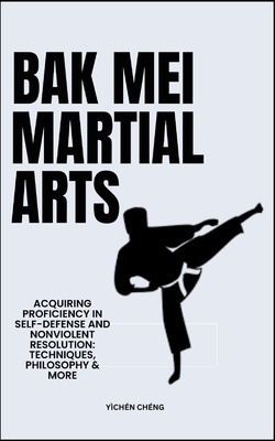 Bak Mei Martial Arts: Acquiring Proficiency In Self-Defense And Nonviolent Resolution: Techniques, Philosophy & More - Chng, Ychn
