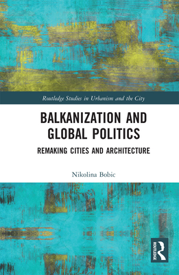 Balkanization and Global Politics: Remaking Cities and Architecture - Bobic, Nikolina