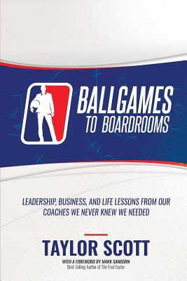Ballgames to Boardrooms: Leadership, Business, and Life Lessons From Our Coaches We Never Knew We Needed - Scott, Taylor