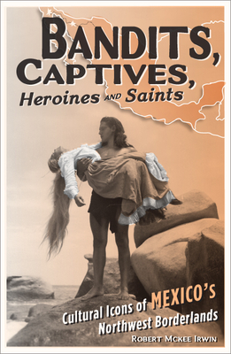 Bandits, Captives, Heroines, and Saints: Cultural Icons of Mexico's Northwest Borderlands Volume 20 - Irwin, Robert McKee