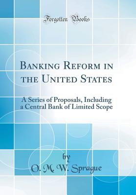 Banking Reform in the United States: A Series of Proposals, Including a Central Bank of Limited Scope (Classic Reprint) - Sprague, O M W