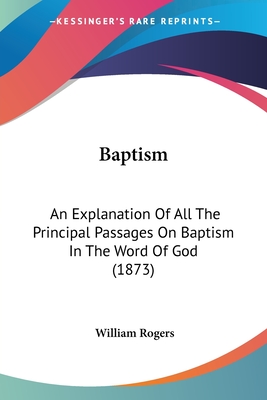 Baptism: An Explanation Of All The Principal Passages On Baptism In The Word Of God (1873) - Rogers, William