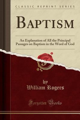 Baptism: An Explanation of All the Principal Passages on Baptism in the Word of God (Classic Reprint) - Rogers, William