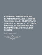 Baptismal Regeneration a Blasphemous Fable, Letters to Canon [C.J.C.] Crosthwaite [In Reply to Various Letters by Him Publ. in Periodicals and Newspapers] and the Lord Primate