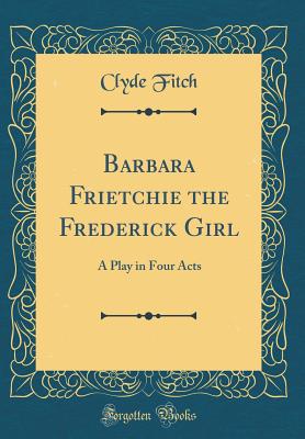 Barbara Frietchie the Frederick Girl: A Play in Four Acts (Classic Reprint) - Fitch, Clyde