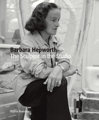 Barbara Hepworth: The Sculptor in the Studio - Bowness, Sophie, Ms.