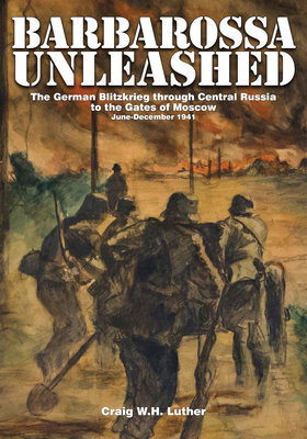 Barbarossa Unleashed: The German Blitzkrieg through Central Russia to the Gates of Moscow * June-December 1941 - Luther, Craig W.H.