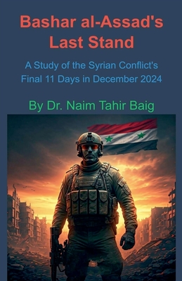 Bashar al-Assad's Last Stand: A Study of the Syrian Conflict's Final 11 Days in December 2024 - Baig, Naim Tahir