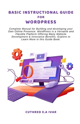 Basic Instructional Guide for Wordpress: Complete Manual for Building and developing your Own Online Presence: WordPress is a Versatile and Flexible Platform Offering Many Website Development & Innovative Benefits. Explore to Learn More in this Guide Book - E a Ivar, Cuthred