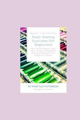 Basic Sewing Business For Beginners: How To Sew Basics, Learn How To Sew Clothing With Sewing Machines & Fun Projects For Money - Beginner's Crafts Guide Series - Patterson, Mary Kay