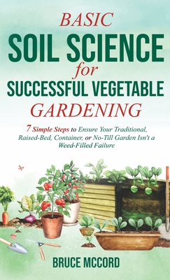 Basic Soil Science for Successful Vegetable Gardening: 7 Simple Steps to Ensure Your Traditional, Raised-Bed, Container, or No-Till Garden Isn't a Weed-Filled Failure - McCord, Bruce
