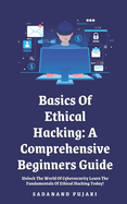 Basics Of Ethical Hacking: A Comprehensive Beginners Guide: Unlock The World Of Cybersecurity Learn The Fundamentals Of Ethical Hacking Today!