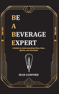 Be a Beverage Expert: A Guide to Understanding Wine, Beer, Spirits, and Cocktails