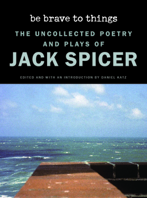 Be Brave to Things: The Uncollected Poetry and Plays of Jack Spicer - Spicer, Jack, and Katz, Daniel (Editor)