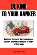 Be Kind to Your Banker: How to Get the Loan or Mortgage Your Need, and Save Hundreds or Thousands of Dollars in the Process.