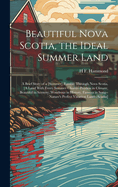 Beautiful Nova Scotia, the Ideal Summer Land: A Brief Story of a [Summer] Ramble Through Nova Scotia, [A Land With Every Summer Charm--Peerless in Climate, Beautiful in Scenery; Wondrous in History, Famous in Song--Nature's Perfect Vacation Land--Acadia]