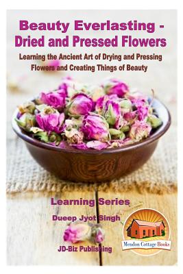 Beauty Everlasting - Dried and Pressed Flowers - Learning the Ancient Art of Drying and Pressing Flowers and Creating Things of Beauty - Davidson, John, and Mendon Cottage Books (Editor), and Singh, Dueep Jyot