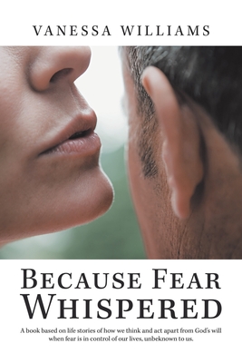 Because Fear Whispered: A Book Based on Life Stories of How We Think and Act Apart from God's Will When Fear Is in Control of Our Lives, Unbeknown to Us. - Williams, Vanessa