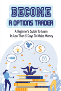 Become A Options Trader: A Beginner's Guide To Learn In Less Than 5 Days To Make Money: Options Trading Strategy