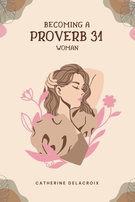 Becoming A Proverb 31 Woman: The Ultimate Guide And Path To Becoming The Woman God Wants Me To Be - Delacroix, Catherine