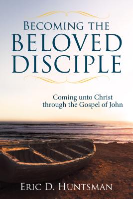 Becoming the Beloved Disciple: Coming Unto Christ Through the Gospel of John - Huntsman, Eric D