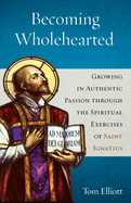 Becoming Wholehearted: Growing in Authentic Passion Through the Spiritual Exercises of Saint Ignatius