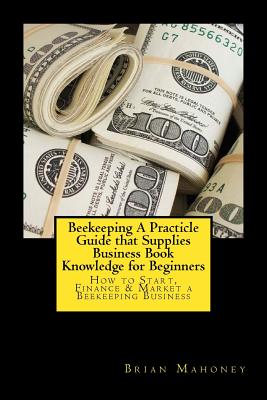 Beekeeping A Practicle Guide that Supplies Business Book Knowledge for Beginners: How to Start, Finance & Market a Beekeeping Business - Mahoney, Brian