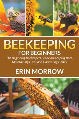 Beekeeping For Beginners: The Beginning Beekeepers Guide on Keeping Bees, Maintaining Hives and Harvesting Honey - Morrow, Erin