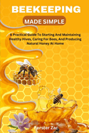 Beekeeping Made Simple: A Practical Guide To Starting And Maintaining Healthy Hives, Caring For Bees, And Producing Natural Honey At Home